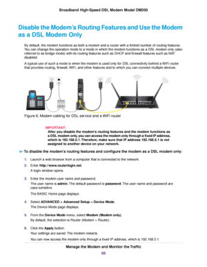 Page 69Disable the Modem’s Routing Features and Use the Modem
as a DSL Modem Only
By default, the modem functions as both a modem and a router with a limited number of routing features.
Y
ou can change the operation mode to a mode in which the modem
 functions as a DSL modem only (also
referred to as bridge mode) with its routing features such as DHCP and firewall features such as NAT
disabled.
A typical use of such a mode is when the 
modem is used only for DSL connectivity behind a WiFi router
that pro
vides...