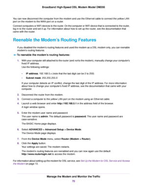 Page 70You can now disconnect the computer from the modem and use the Ethernet cable to connect the yellow LAN
port on the 
modem to the WAN port on a router.
Connect computers or WiFi devices to the router. On the computer or WiFi device that is connected to the router,
log in to the router and set it up. For information about how to set up the router, see the documentation that
came with the router.
Reenable the Modem’s Routing Features
If you disabled the modem’s routing features and used the modem as a DSL...