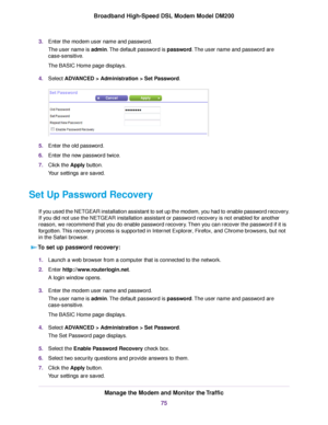 Page 753.
Enter the modem user name and password.
The user name is 
admin. The default password is password. The user name and password are
case-sensitive.
The BASIC Home page displays.
4. Select 
ADVANCED > Administration > Set Password. 5.
Enter the old password.
6. Enter the new password twice.
7. Click the 
Apply button.
Your settings are saved.
Set Up Password Recovery If you used the NETGEAR installation assistant to set up the modem, you had to enable password recovery.
If you did not use the NETGEAR...