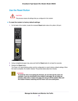 Page 77Use the Reset Button
CAUTION:
This process erases all settings that you configured in the modem. To reset the modem to factory default settings:
1.
On the back of the 
modem, locate the recessed Reset button above the yellow LAN port. 2.
Using a straightened paper clip, press and hold the 
Reset button for at least five seconds.
3. Release the 
Reset button.
The Power LED starts blinking amber and the configuration is reset to factory default settings. When
the reset is complete, the modem reboots. This...