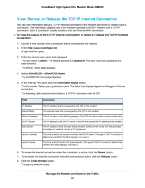 Page 83View, Renew, or Release the TCP/IP Internet Connection
You can view information about a TCP/IP Internet connection of the modem and renew or release such a
connection.
This information displays only if the modem connects to the ISP network over a TCP/IP
connection.

 Such a connection usually functions over an Ethernet WAN connection.
To view the status of the TCP/IP Internet connection or renew or release the TCP/IP Internet
connection: 1.
Launch a web browser from a computer that is connected to the...