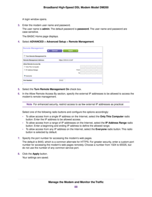 Page 88A login window opens.
3. Enter the modem user name and password.
The user name is 
admin. The default password is password. The user name and password are
case-sensitive.
The BASIC Home page displays.
4. Select 
ADVANCED > Advanced Setup > Remote Management. 5.
Select the 
Turn Remote Management On check box.
6. In the Allow Remote Access By section, specify the external IP addresses to be allowed to access the
modem
’s remote management. For enhanced security, restrict access to as few external IP...