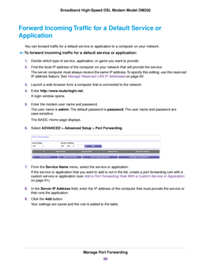 Page 90Forward Incoming Traffic for a Default Service or
Application
You can forward traffic for a default service or application to a computer on your network.
To forward incoming traffic for a default service or application: 1.
Decide which type of service, application, or game you want to provide.
2. Find the local IP address of the computer on your network that will provide the service.
The server computer must always receive the same IP address. To specify this setting, use the reserved
IP address feature....