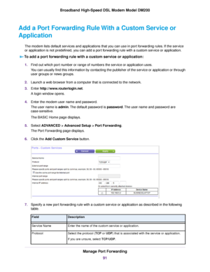 Page 91Add a Port Forwarding Rule With a Custom Service or
Application
The modem lists default services and applications that you can use in port forwarding rules. If the service
or application is not predefined, y ou can add a port forwarding rule with a custom service or application.
To add a port forwarding rule with a custom service or application: 1.
Find out which port number or range of numbers the service or application uses.
You can usually find this information by contacting the publisher of the...