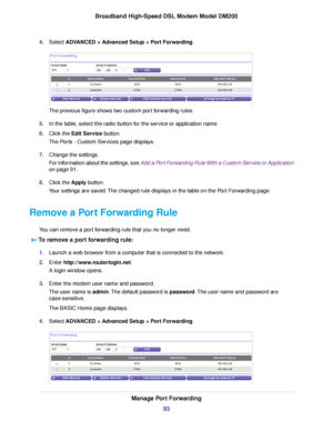 Page 934.
Select ADVANCED > Advanced Setup > Port Forwarding. The previous figure shows two custom port forwarding rules.
5. In the table, select the radio button for the service or application name.
6. Click the 
Edit Service button.
The Ports - Custom Services page displays.
7. Change the settings.
For information about the settings, see Add a Port Forwarding Rule With a Custom Service or Application
on page 
91.
8. Clic
k the Apply button.
Y

our settings are saved. The changed rule displays in the table on...
