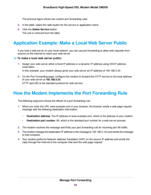 Page 94The previous figure shows two custom port forwarding rules.
5. In the table, select the radio button for the service or application name.
6. Click the Delete Service button.
The rule is removed from the table.
Application Example: Make a Local Web Server Public If you host a web server on your local network, you can use port forwarding to allow web requests from
anyone on the Internet to reach your web server.
To make a local web server public: 1.
Assign your web server either a fixed IP address or a...