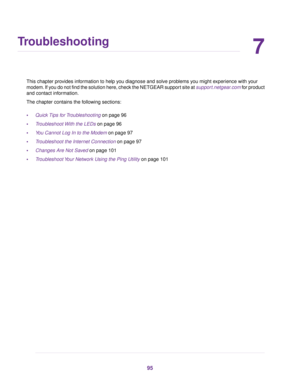Page 957
Troubleshooting
This chapter provides information to help you diagnose and solve problems you might experience with your
modem . If you do not find the solution here, check the NETGEAR support site at support.netgear.com for product
and contact inf ormation.
The chapter contains the following sections:
• Quick Tips for Troubleshooting on page 96
• T

roubleshoot With the LEDs
 on page 96
• You Cannot Log In to the Modem
 on page 97
• T
roubleshoot the Internet Connection on page 97
• Changes Are Not...