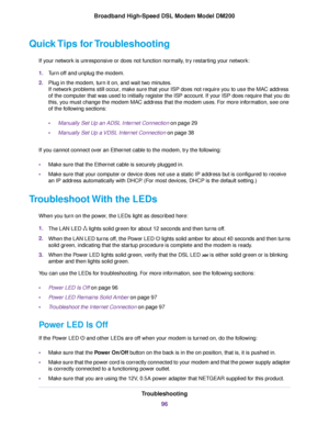 Page 96Quick Tips for Troubleshooting
If your network is unresponsive or does not function normally, try restarting your network:
1.Turn off and unplug the modem.
2. Plug in the modem, turn it on, and wait two minutes.
If network problems still occur, make sure that your ISP does not require you to use the MAC address
of the computer that was used to initially register the ISP account. If your ISP does require that you do
this, you must change the 
modem MAC address that the modem uses. For more information,...