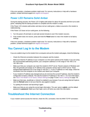 Page 97If the error persists, a hardware problem might exist. For recovery instructions or help with a hardware
problem, contact technical support at netgear.com/support.
Power LED Remains Solid Amber
During the startup process, the Power LED   lights solid amber for about 40 seconds and then turns solid
green, indicating that the startup procedure is complete and the modem is ready.
If the P

ower LED remains solid amber and does not turn solid green, a failure occurred or the modem is
malfunctioning.
If the...