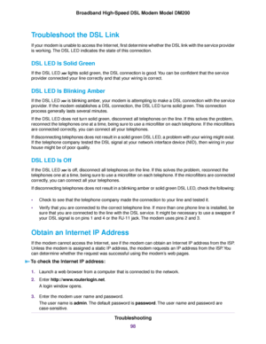 Page 98Troubleshoot the DSL Link
If your modem is unable to access the Internet, first determine whether the DSL link with the service provider
is working. The DSL LED indicates the state of this connection.
DSL LED Is Solid Green
If the DSL LED 
 lights solid green, the DSL connection is good. You can be confident that the service
provider connected your line correctly and that your wiring is correct.
DSL LED Is Blinking Amber
If the DSL LED   is blinking amber, your modem is attempting to make a DSL...