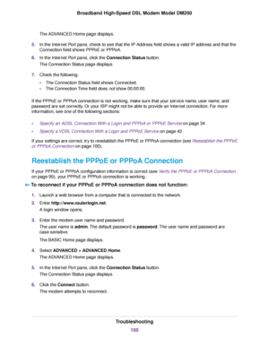 Page 100The ADVANCED Home page displays.
5. In the Internet Port pane, check to see that the IP Address field shows a valid IP address and that the
Connection field shows PPPoE or PPPoA.
6. In the Internet Port pane, click the Connection Status button.
The Connection Status page displa
ys.
7. Check the following:
•The Connection Status field shows Connected.
• The Connection Time field does not
 show 00:00:00.
If the PPPoE or PPPoA connection is not working, make sure that your service name, user name, and...