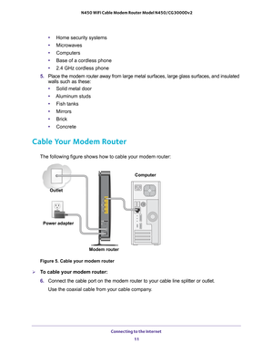 Page 11Connecting to the Internet 
11  N450 WiFi Cable Modem Router Model N450/CG3000Dv2
•Home security systems
•Microwaves
•Computers
•Base of a cordless phone
•2.4 GHz cordless phone
5. Place the modem router away from large metal surfaces, large glass surfaces, and insulated 
walls such as these:
•Solid metal door
•Aluminum studs
•Fish tanks
•Mirrors
•Brick
•Concrete
Cable Your Modem Router
The following figure shows how to cable your modem router:
Figure 5. Cable your modem router
To cable your modem...