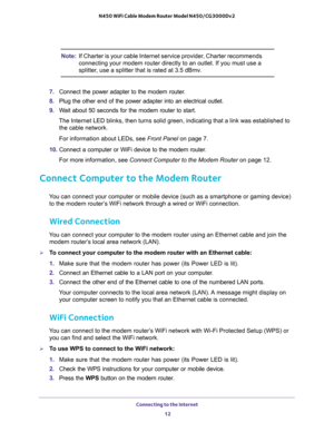 Page 12Connecting to the Internet 
12 N450 WiFi Cable Modem Router Model N450/CG3000Dv2 
Note:If Charter is your cable Internet service provider, Charter recommends 
connecting your modem router directly to an outlet. If you must use a 
splitter, use a splitter that is rated at 3.5 dBmv.
7. Connect the power adapter to the modem router.
8. Plug the other end of the power adapter into an electrical outlet.
9. Wait about 50 seconds for the modem router to start. 
The Internet LED blinks, then turns solid green,...