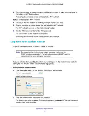 Page 13Connecting to the Internet 13
 N450 WiFi Cable Modem Router Model N450/CG3000Dv2
4.
Within two minutes, on your computer or mobile device, press its  WPS button or follow its 
instructions for WPS connections.
Your computer or mobile device connects to the WiFi network.
To find and select the WiFi network:
1. Make sure that the modem router has power (its Power LED is lit).
2. On your computer or mobile device, find and select the WiFi network.
The WiFi network name is on the modem router’s label.
3....