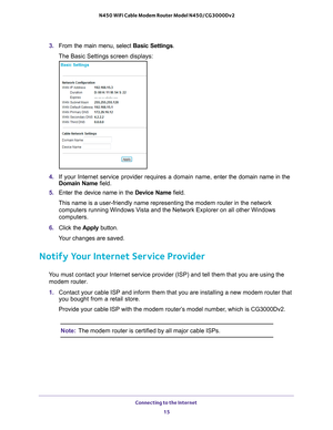 Page 15Connecting to the Internet 15
 N450 WiFi Cable Modem Router Model N450/CG3000Dv2
3. 
From the main menu, select  Basic Settings.
The Basic Settings screen displays:
4.  If your Internet service provider requires a domain name,  enter the domain name in the 
Domain Name field.
5.  Enter the device name in the  Device Name field.
This name is a user-friendly name representing the modem router in the n\
etwork  computers running Windows V
 ista and the Network Explorer on all other Windows 
computers.
6....