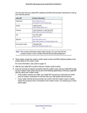 Page 16Connecting to the Internet 
16 N450 WiFi Cable Modem Router Model N450/CG3000Dv2 
You can also visit your cable ISP’s website and follow the onscreen instructions to set up 
your Internet service.
Note:The contact information listed might change. You can also find the 
contact number in your monthly Internet service billing statement.
2. When asked, provide the modem router’s serial number and MAC address located on the 
product label on the modem router.
For more information, see Label on page 10.
3....