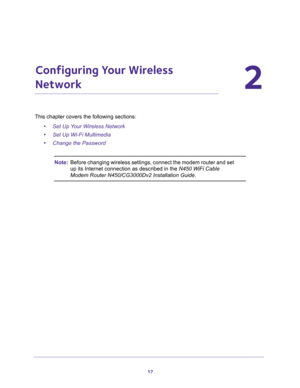 Page 1717
2
2.   Configuring Your Wireless 
Network
This chapter covers the following sections:
•Set Up Your Wireless Network 
•Set Up Wi-Fi Multimedia 
•Change the Password 
Note:Before changing wireless settings, connect the modem router and set 
up its Internet connection as described in the N450 WiFi Cable 
Modem Router N450/CG3000Dv2 Installation Guide. 