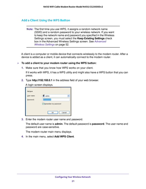 Page 21Configuring Your Wireless Network 21
 N450 WiFi Cable Modem Router Model N450/CG3000Dv2
Add a Client Using the WPS Button
Note:
The first time you use WPS, it assigns a random network name 
(SSID) and a random password to your wireless network. If you want 
to keep the network name and password you specified in the Wireless 
Settings screen, you must select the  Keep Existing Settings check 
box in the Advanced Wireless Settings screen. See Advanced 
Wireless Settings on page  52.
A client is a computer...