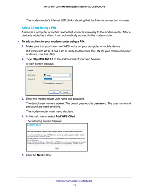 Page 23Configuring Your Wireless Network 23
 N450 WiFi Cable Modem Router Model N450/CG3000Dv2
The modem router’s Internet LED blinks, showing that the Internet connection is in use.
Add a Client Using a PIN
A client is a computer or mobile device that connects wirelessly to the \
modem router. After a 
device is added as a client, it can automatically connect to the modem r\
outer. 
To add a client to your modem router using a PIN:
1.  Make sure that you know how WPS works on your computer or mobile device.\...