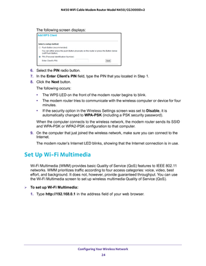 Page 24Configuring Your Wireless Network 24
N450 WiFi Cable Modem Router Model N450/CG3000Dv2 
The following screen displays:
6. 
Select the  PIN radio button.
7.  In the Enter Client’
 s PIN field, type the PIN that you located in Step 1.
8.  Click the  Next button.
The following occurs:
• The WPS LED on the front of the modem router begins to blink.
• The modem router tries to communicate with the wireless computer or devi\
ce for four 
minutes.
• If the security option in the Wireless Settings screen was set...