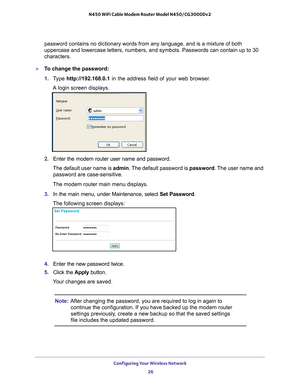 Page 26Configuring Your Wireless Network 26
N450 WiFi Cable Modem Router Model N450/CG3000Dv2 
password contains no dictionary words from any language, and is a mixtur\
e of both 
uppercase and lowercase letters, numbers, and symbols. Passwords can con\
tain up to 30 
characters.
To change the password:
1. 
T
ype  http://192.168.0.1 in the address field of your web browser. 
A login screen displays.
2.  Enter the modem router user name and password.
The default user name is  admin. The 
 default password is...