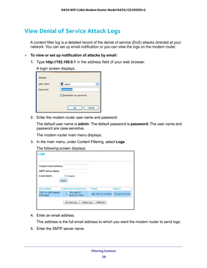 Page 28Filtering Content 28
N450 WiFi Cable Modem Router Model N450/CG3000Dv2 
View Denial of Service Attack Logs
A content filter log is a detailed record of the denial of service (DoS\
) attacks directed at your 
network. You can set up email notification or you can view the logs on the modem r\
outer.
To view or set up notification of attacks by email:
1.  T
ype  http://192.168.0.1 in the address field of your web browser. 
A login screen displays.
2.  Enter the modem router user name and password.
The...