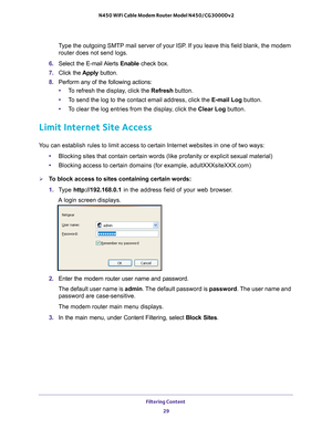 Page 29Filtering Content 29
 N450 WiFi Cable Modem Router Model N450/CG3000Dv2
Type the outgoing SMTP mail server of your ISP. If you leave this field blank, the modem 
router does not send logs.
6.  Select the E-mail 
 Alerts Enable check box.
7.  Click the  Apply button.
8.  Perform any of the following actions:
• T
o refresh the display, click the  Refresh button.
• T
o send the log to the contact email address, click the E-mail Log button.
•T
o clear the log entries from the display, click the  Clear Log...