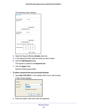 Page 30Filtering Content 30
N450 WiFi Cable Modem Router Model N450/CG3000Dv2 
The following screen displays:
4. 
Select the Keyword Blocking Enable  check box.
5.  In the keyword list field, enter the words you want to block.
6.  Click the  Add Keyword button.
The keyword is added to the Keyword List.
7.  Click the  Apply button.
Keyword blocking takes effect.
To allow a keyword that was previously blocked:
1.  T
ype  http://192.168.0.1 in the address field of your web browser. 
A login screen displays.
2....