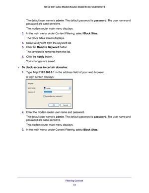 Page 31Filtering Content 31
 N450 WiFi Cable Modem Router Model N450/CG3000Dv2
The default user name is admin. The default password is 
password. The user name and 
password are case-sensitive.
The modem router main menu displays.
3.  In the main menu, under Content Filtering, select  Block Sites.
The Block Sites screen displays.
4.  Select a keyword from the keyword list.
5.  Click the  Remove Keyword button.
The keyword is removed from the list.
6.  Click the  Apply button.
Your changes are saved.
To block...