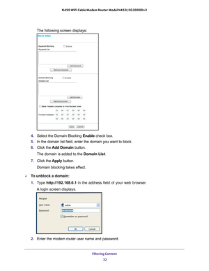 Page 32Filtering Content 32
N450 WiFi Cable Modem Router Model N450/CG3000Dv2 
The following screen displays:
4. 
Select the Domain Blocking  Enable check box.
5.  In the domain list field, enter the domain you want to block.
6.  Click the  Add Domain button.
The domain is added to the Domain List.
7.  Click the  Apply button.
Domain blocking takes effect.
To unblock a domain:
1.  T
ype  http://192.168.0.1 in the address field of your web browser. 
A login screen displays.
2.  Enter the modem router user name...