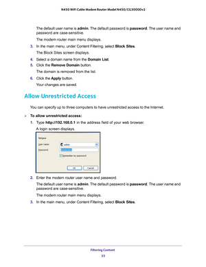 Page 33Filtering Content 33
 N450 WiFi Cable Modem Router Model N450/CG3000Dv2
The default user name is admin. The default password is 
password. The user name and 
password are case-sensitive.
The modem router main menu displays.
3.  In the main menu, under Content Filtering, select  Block Sites.
The Block Sites screen displays.
4.  Select a domain name from the  Domain List.
5.  Click the  Remove Domain  button.
The domain is removed from the list.
6.  Click the  Apply button.
Your changes are saved.
Allow...