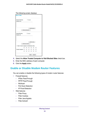 Page 34Filtering Content 34
N450 WiFi Cable Modem Router Model N450/CG3000Dv2 
The following screen displays:
4. 
Select the  Allow Trusted Computer to Visit Blocked Sites  check box.
5.  Enter the MAC address of each computer
 .
6.  Click the  Apply button.
Enable or Disable Modem Router Features
You can enable or disable the following types of modem router features:
• Firewall features
- IPSec PassThrough
- PPTP PassThrough
- Mulitcast
- Port Scan Detection
- IP Flood Detection
• W
eb features
-Filter Proxy
-...