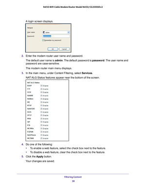 Page 38Filtering Content 38
N450 WiFi Cable Modem Router Model N450/CG3000Dv2 
A login screen displays.
2. 
Enter the modem router user name and password.
The default user name is  admin. The 
 default password is password. The user name and 
password are case-sensitive.
The modem router main menu displays.
3.  In the main menu, under Content Filtering, select  Services.
NAT ALG Status features appear near the bottom of the screen.
4.  Do one of the following:
• T
o enable a web feature, select the check box...