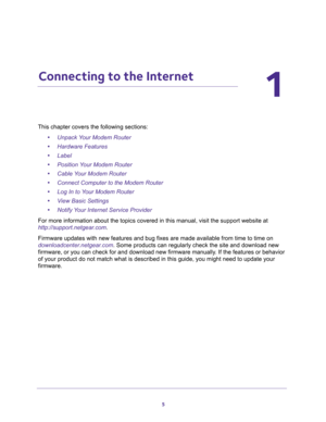 Page 55
1
1.   Connecting to the Internet
This chapter covers the following sections:
•Unpack Your Modem Router 
•Hardware Features 
•Label 
•Position Your Modem Router 
•Cable Your Modem Router 
•Connect Computer to the Modem Router 
•Log In to Your Modem Router 
•View Basic Settings 
•Notify Your Internet Service Provider 
For more information about the topics covered in this manual, visit the support website at 
http://support.netgear.com.
Firmware updates with new features and bug fixes are made available...