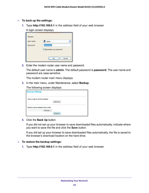 Page 43Maintaining Your Network 43
 N450 WiFi Cable Modem Router Model N450/CG3000Dv2
To back up the settings:
1. 
T
ype  http://192.168.0.1 in the address field of your web browser. 
A login screen displays.
2.  Enter the modem router user name and password.
The default user name is admin. The 
 default password is password. The user name and 
password are case-sensitive.
The modem router main menu displays.
3.  In the main menu, under Maintenance, select  Backup.
The following screen displays:
4.  Click the...