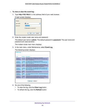 Page 45Maintaining Your Network 45
 N450 WiFi Cable Modem Router Model N450/CG3000Dv2
To view or clear the event log:
1. 
T
ype  http://192.168.0.1 in the address field of your web browser. 
A login screen displays.
2.  Enter the modem router user name and password.
The default user name is admin. The 
 default password is password. The user name and 
password are case-sensitive.
The modem router main menu displays.
3.  In the main menu, under Maintenance, select  Event Log.
The following screen displays:
4....