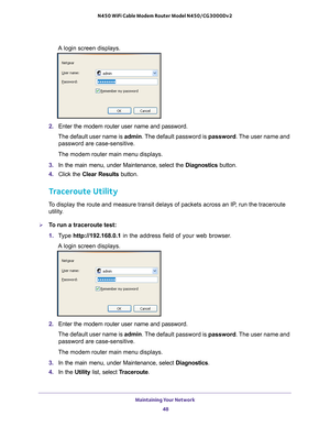 Page 48Maintaining Your Network 48
N450 WiFi Cable Modem Router Model N450/CG3000Dv2 
A login screen displays.
2. 
Enter the modem router user name and password.
The default user name is  admin. The 
 default password is password. The user name and 
password are case-sensitive.
The modem router main menu displays.
3.  In the main menu, under Maintenance, select the  Diagnostics button.
4.  Click the  Clear Results button.
Traceroute Utility
To display the route and measure transit delays of packets across an...