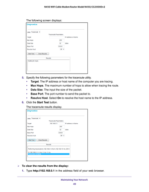 Page 49Maintaining Your Network 49
 N450 WiFi Cable Modem Router Model N450/CG3000Dv2
The following screen displays:
5. 
Specify the following parameters for the traceroute utility.
• T
arget. The IP address or host name of the computer you are tracing.
•Max Hops . 
 The maximum number of hops to allow when tracing the route.
• Data Size. 
 The input the size of the packet.
• Base Port. 
 The port number to send the packet to.
• Resolve Host. Select On to resolve the host name to the IP address.
6.  Click the...