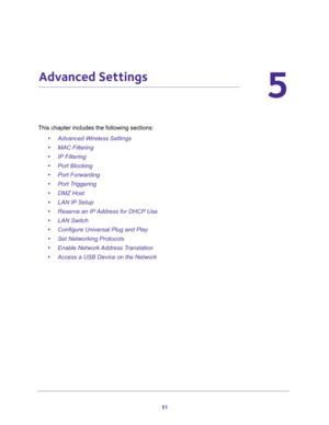 Page 5151
5
5.   Advanced Settings
This chapter includes the following sections:
•Advanced Wireless Settings 
•MAC Filtering 
•IP Filtering 
•Port Blocking 
•Port Forwarding 
•Port Triggering 
•DMZ Host 
•LAN IP Setup 
•Reserve an IP Address for DHCP Use 
•LAN Switch 
•Configure Universal Plug and Play 
•Set Networking Protocols 
•Enable Network Address Translation 
•Access a USB Device on the Network  