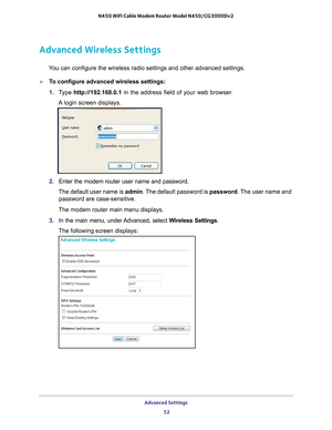 Page 52Advanced Settings 52
N450 WiFi Cable Modem Router Model N450/CG3000Dv2 
Advanced Wireless Settings
You can configure the wireless radio settings and other advanced settings\
.
To configure advanced wireless settings:
1. 
T
ype  http://192.168.0.1 in the address field of your web browser. 
A login screen displays.
2.  Enter the modem router user name and password.
The default user name is  admin. The 
 default password is password. The user name and 
password are case-sensitive.
The modem router main...