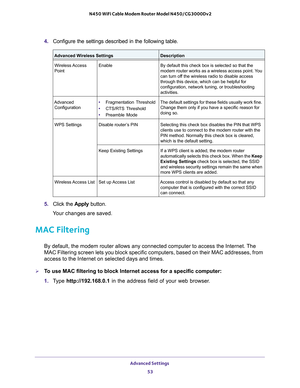 Page 53Advanced Settings 53
 N450 WiFi Cable Modem Router Model N450/CG3000Dv2
4. 
Configure the settings described in the following table. 
• Fragmentation Threshold
•  CTS/R
TS Threshold
• Preamble Mode
5.  Click the  Apply button.
Your changes are saved.
MAC Filtering
By default, the modem router allows any connected computer to access the\
 Internet. The 
MAC Filtering screen lets you block specific computers, based on their M\
AC addresses, from 
access to the Internet on selected days and times.
To use...