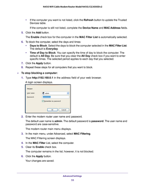 Page 55Advanced Settings 55
 N450 WiFi Cable Modem Router Model N450/CG3000Dv2
•
If the computer you want is not listed, click the Refresh button to update the Trusted 
Devices table.
If the computer is still not listed, complete the Device Name  and MAC Address fields.
5.  Click the  Add button. 
The  Enable  check box for the computer in the  MAC Filter List is automatically selected.
6.  T
o block the computer, select the days and times:
•Days to Block. Select the days to block the computer selected in the...