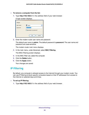 Page 56Advanced Settings 56
N450 WiFi Cable Modem Router Model N450/CG3000Dv2 
To remove a computer from the list:
1. 
T
ype  http://192.168.0.1 in the address field of your web browser. 
A login screen displays.
2.  Enter the modem router user name and password.
The default user name is  admin. The 
 default password is password. The user name and 
password are case-sensitive.
The modem router main menu displays.
3.  In the main menu, under 
 Advanced, select MAC Filtering.
The MAC Filtering screen displays....