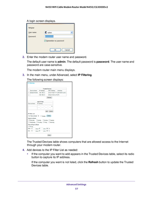 Page 57Advanced Settings 57
 N450 WiFi Cable Modem Router Model N450/CG3000Dv2
A login screen displays.
2. 
Enter the modem router user name and password.
The default user name is admin. The 
 default password is password. The user name and 
password are case-sensitive.
The modem router main menu displays.
3.  In the main menu, under 
 Advanced, select IP Filtering.
The following screen displays:
The Trusted Devices table shows computers that are allowed access to the Inte\
rnet  through your modem router. 
4....