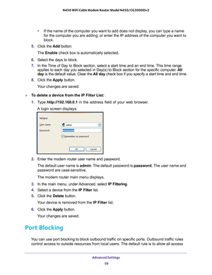 Page 58Advanced Settings 58
N450 WiFi Cable Modem Router Model N450/CG3000Dv2 
•
If the name of the computer you want to add does not display, you can type a name 
for the computer you are adding; or enter the IP address of the computer\
 you want to 
block. 
5.  Click the  Add button. 
The Enable check box is automatically selected.
6.  Select the days to block.
7.  In the 
Time of Day to Block section, select a start time and an end time. This time range 
applies to each day you selected in Day(s) to Block...