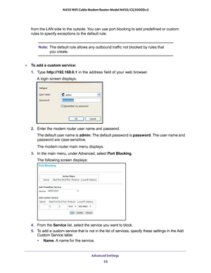 Page 59Advanced Settings 59
 N450 WiFi Cable Modem Router Model N450/CG3000Dv2
from the LAN side to the outside. You can use port blocking to add predefined or custom 
rules to specify exceptions to the default rule.
Note:
The default rule allows any outbound traffic not blocked by rules that 
you create.
To add a custom service:
1. T
ype  http://192.168.0.1 in the address field of your web browser. 
A login screen displays.
2.  Enter the modem router user name and password.
The default user name is admin. The...