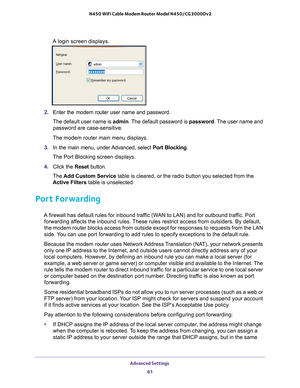 Page 61Advanced Settings 61
 N450 WiFi Cable Modem Router Model N450/CG3000Dv2
A login screen displays.
2. 
Enter the modem router user name and password.
The default user name is admin. The 
 default password is password. The user name and 
password are case-sensitive.
The modem router main menu displays.
3.  In the main menu, under 
 Advanced, select Port Blocking.
The Port Blocking screen displays.
4.  Click the  Reset button.
The  Add Custom Service table is cleared, or the radio button you selected from...