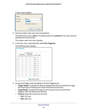 Page 64Advanced Settings 64
N450 WiFi Cable Modem Router Model N450/CG3000Dv2 
A login screen displays.
2. 
Enter the modem router user name and password.
The default user name is  admin. The 
 default password is password. The user name and 
password are case-sensitive.
The modem router main menu displays.
3.  In the main menu, under 
 Advanced, select Port Triggering.
The following screen displays:
4.  For each port trigger, enter the settings in the Port Triggering List:
• T
rigger Range . To specify the...