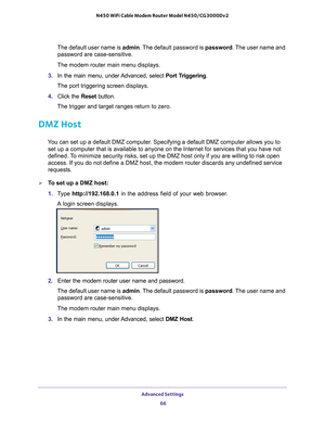 Page 66Advanced Settings 66
N450 WiFi Cable Modem Router Model N450/CG3000Dv2 
The default user name is 
admin. The default password is  password. The user name and 
password are case-sensitive.
The modem router main menu displays.
3.  In the main menu, under 
 Advanced, select Port Triggering.
The port triggering screen displays.
4.  Click the  Reset button.
The trigger and target ranges return to zero.
DMZ Host
You can set up a default DMZ computer. Specifying a default DMZ computer allows you to  set up a...