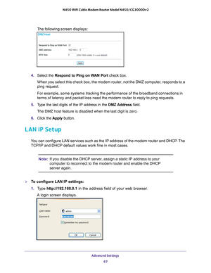 Page 67Advanced Settings 67
 N450 WiFi Cable Modem Router Model N450/CG3000Dv2
The following screen displays:
4. 
Select the Respond to Ping on WAN Port  check box.
When you select this check box, the modem router, not the DMZ computer, responds to a 
ping request.
For example, some systems tracking the performance of the broadband conn\
ections in 
terms of latency and packet loss need the modem router to reply to ping \
requests.
5.  T
ype the last digits of the IP address in the  DMZ Address field.
The DMZ...